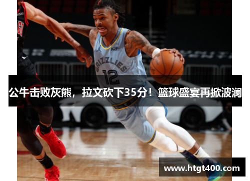 公牛击败灰熊，拉文砍下35分！篮球盛宴再掀波澜